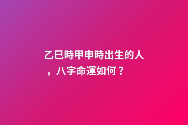 乙巳時甲申時出生的人，八字命運如何？